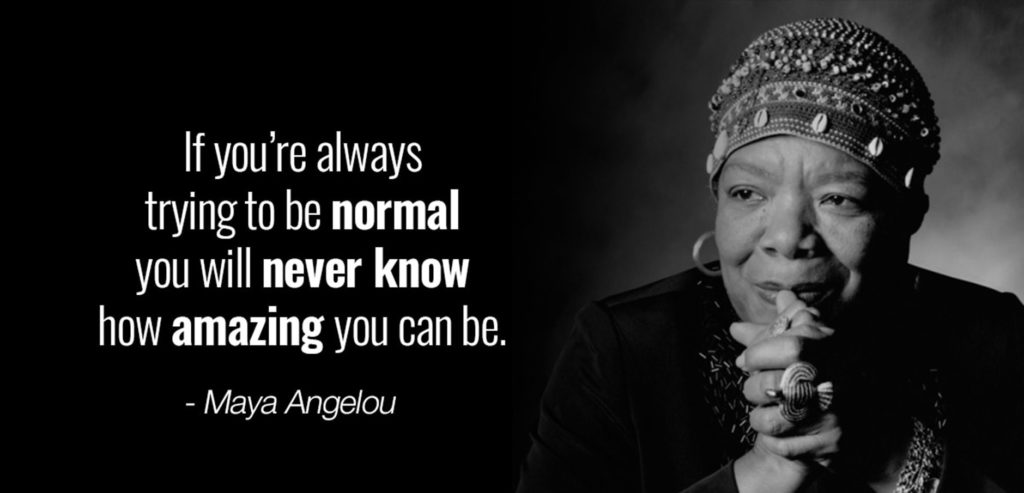 "If you're always trying to be normal you will never know how amazing you can be." Maya Angelou